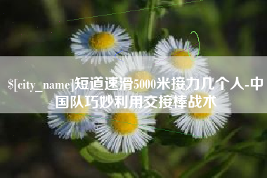 葫芦岛短道速滑5000米接力几个人-中国队巧妙利用交接棒战术