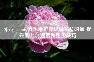 葫芦岛五千米世界纪录多长时间-提升耐力、速度和跑步技巧