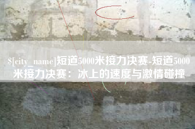 葫芦岛短道5000米接力决赛-短道5000米接力决赛：冰上的速度与激情碰撞